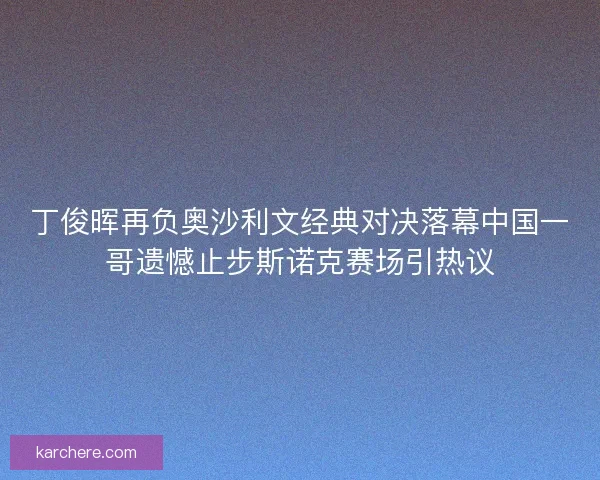 丁俊晖再负奥沙利文经典对决落幕中国一哥遗憾止步斯诺克赛场引热议
