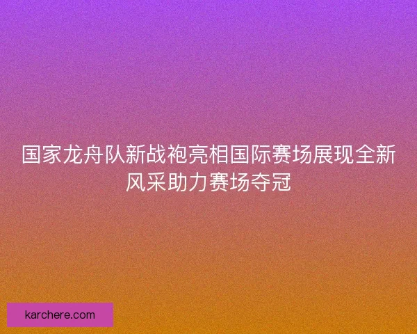 国家龙舟队新战袍亮相国际赛场展现全新风采助力赛场夺冠