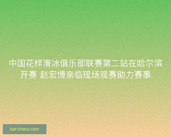 中国花样滑冰俱乐部联赛第二站在哈尔滨开赛 赵宏博亲临现场观赛助力赛事