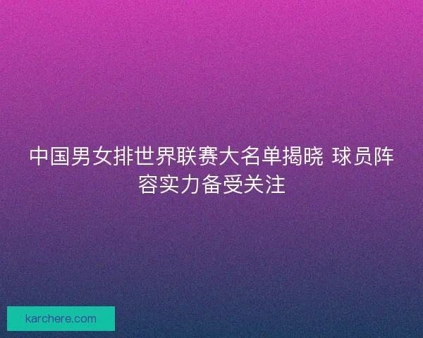 中国男女排世界联赛大名单揭晓 球员阵容实力备受关注