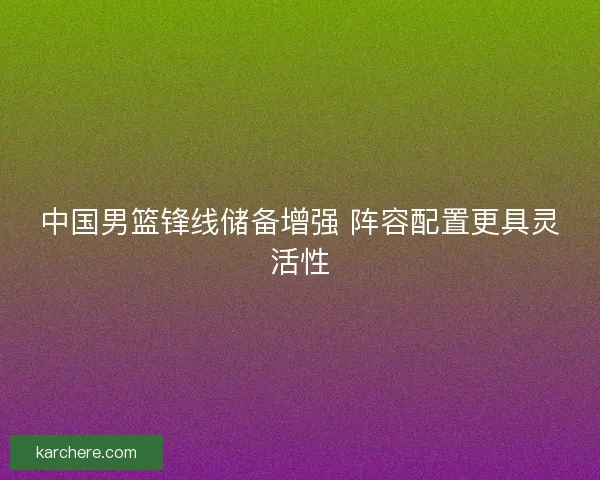 中国男篮锋线储备增强 阵容配置更具灵活性
