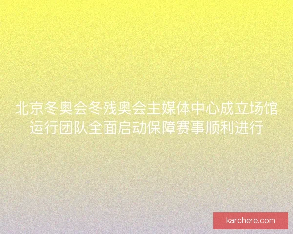 北京冬奥会冬残奥会主媒体中心成立场馆运行团队全面启动保障赛事顺利进行