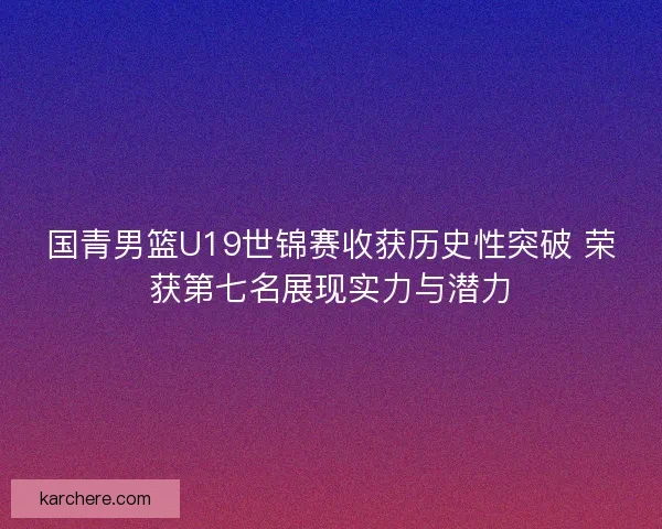 国青男篮U19世锦赛收获历史性突破 荣获第七名展现实力与潜力