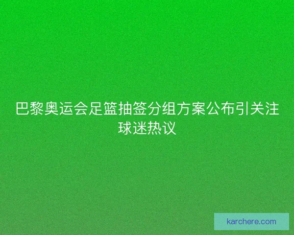 巴黎奥运会足篮抽签分组方案公布引关注球迷热议