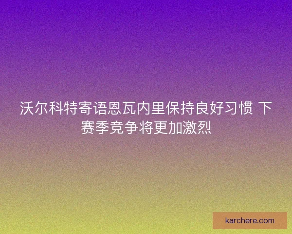 沃尔科特寄语恩瓦内里保持良好习惯 下赛季竞争将更加激烈