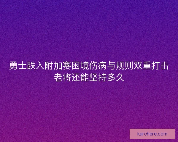 勇士跌入附加赛困境伤病与规则双重打击老将还能坚持多久