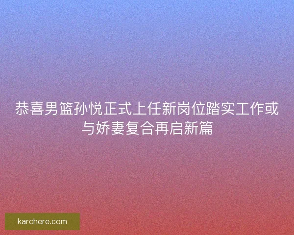 恭喜男篮孙悦正式上任新岗位踏实工作或与娇妻复合再启新篇