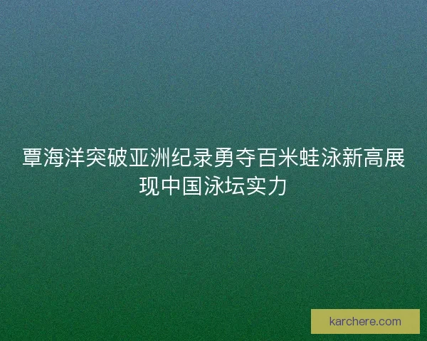 覃海洋突破亚洲纪录勇夺百米蛙泳新高展现中国泳坛实力