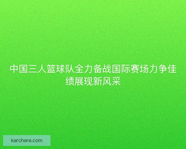 中国三人篮球队全力备战国际赛场力争佳绩展现新风采