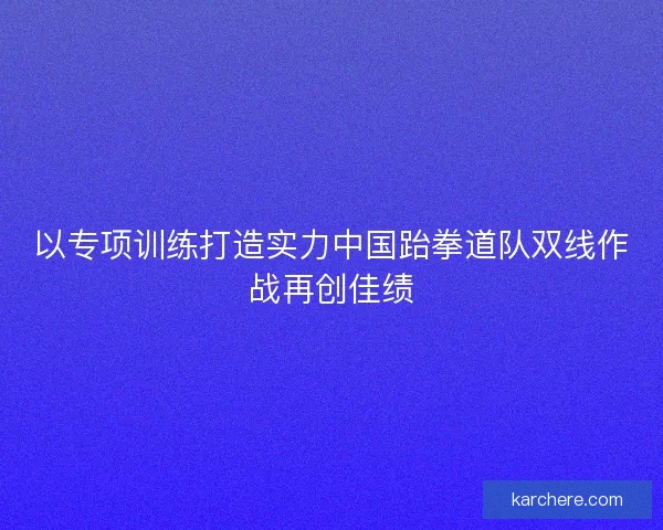 以专项训练打造实力中国跆拳道队双线作战再创佳绩