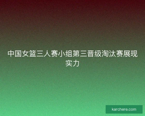 中国女篮三人赛小组第三晋级淘汰赛展现实力