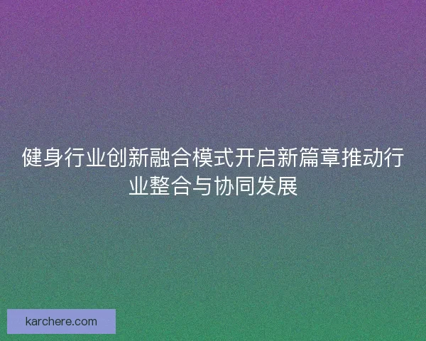 健身行业创新融合模式开启新篇章推动行业整合与协同发展