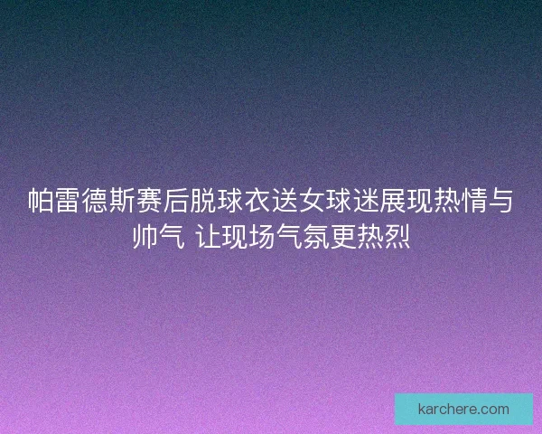 帕雷德斯赛后脱球衣送女球迷展现热情与帅气 让现场气氛更热烈