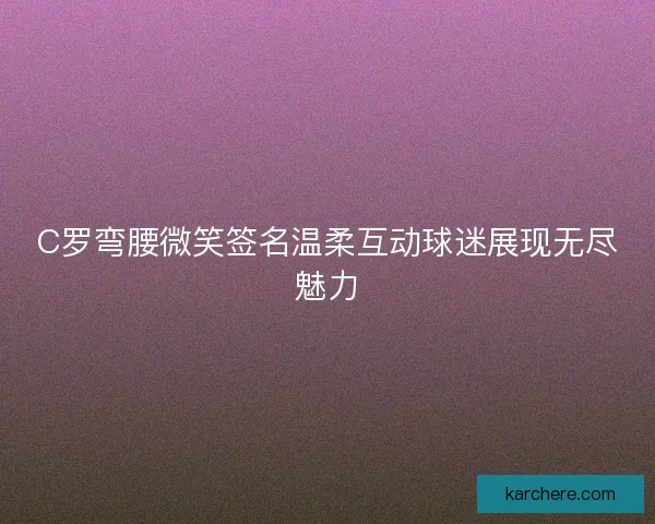 C罗弯腰微笑签名温柔互动球迷展现无尽魅力