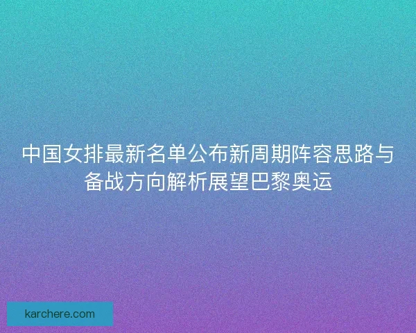 中国女排最新名单公布新周期阵容思路与备战方向解析展望巴黎奥运